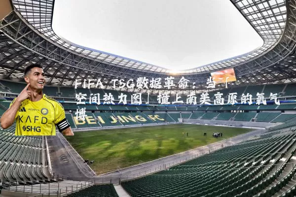 FIFA TSG数据革命：当「空间热力图」撞上南美高原的氧气博弈