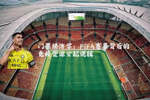门票经济学:FIFA赛事背后的竞技资源分配逻辑